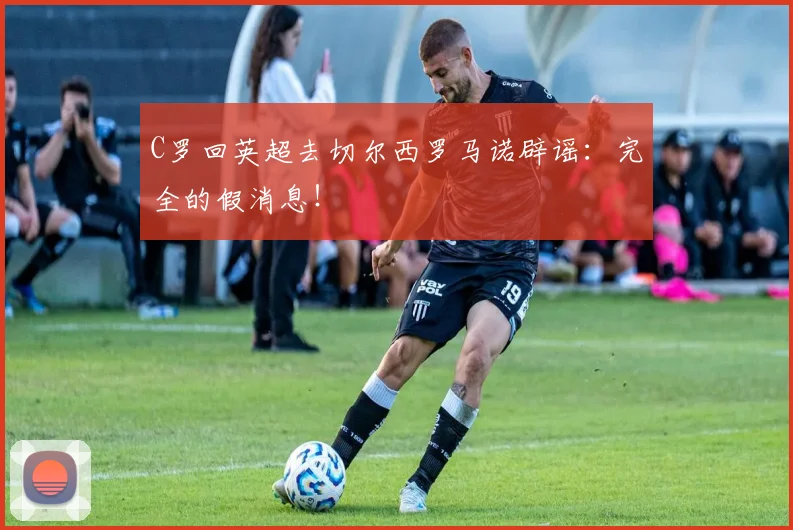 C罗回英超去切尔西罗马诺辟谣：完全的假消息！