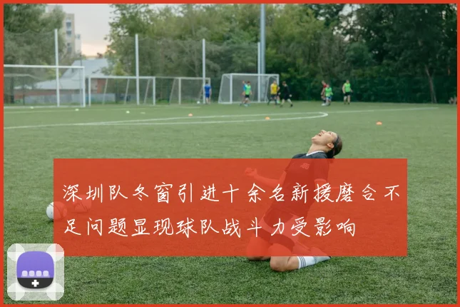 深圳队冬窗引进十余名新援磨合不足问题显现球队战斗力受影响