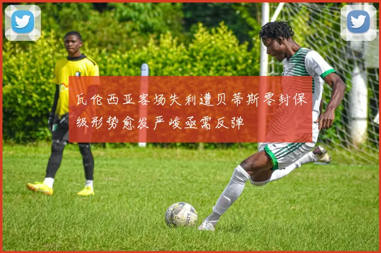 瓦伦西亚客场失利遭贝蒂斯零封保级形势愈发严峻亟需反弹